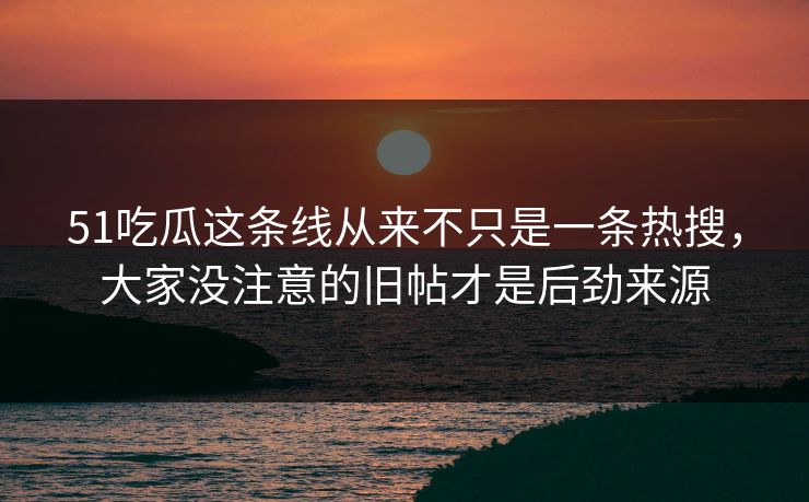 51吃瓜这条线从来不只是一条热搜，大家没注意的旧帖才是后劲来源