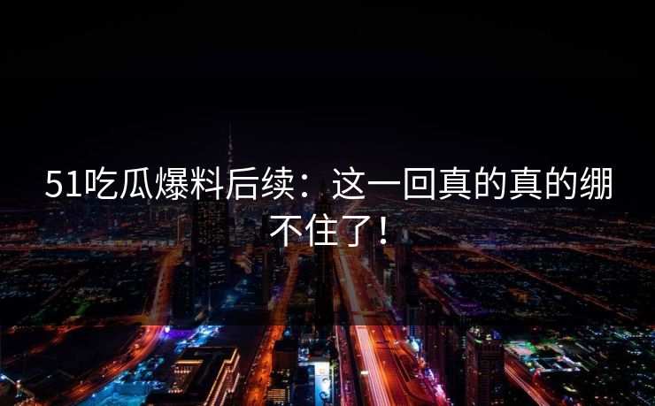 51吃瓜爆料后续：这一回真的真的绷不住了！