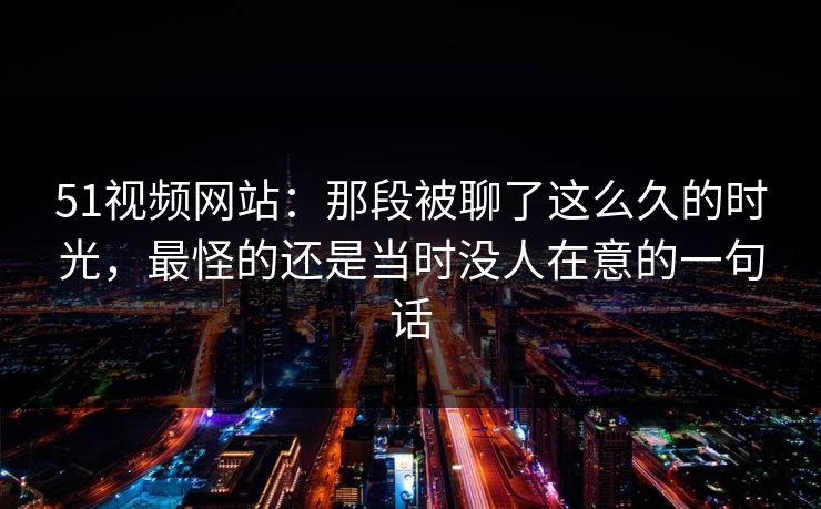 51视频网站：那段被聊了这么久的时光，最怪的还是当时没人在意的一句话