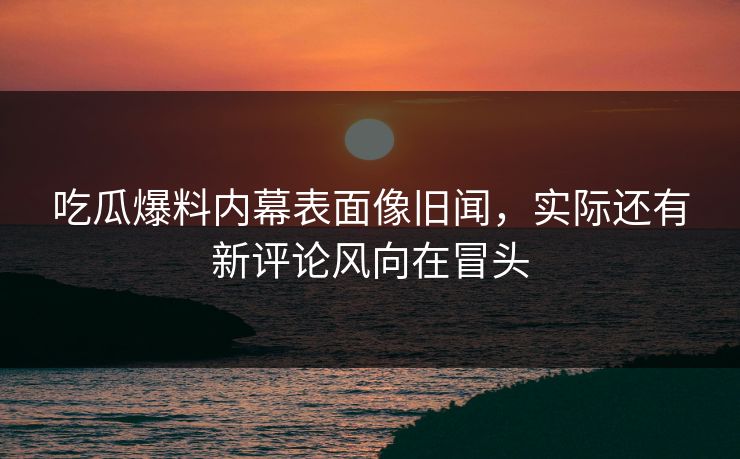 吃瓜爆料内幕表面像旧闻，实际还有新评论风向在冒头