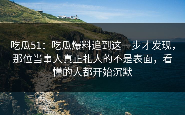 吃瓜51：吃瓜爆料追到这一步才发现，那位当事人真正扎人的不是表面，看懂的人都开始沉默