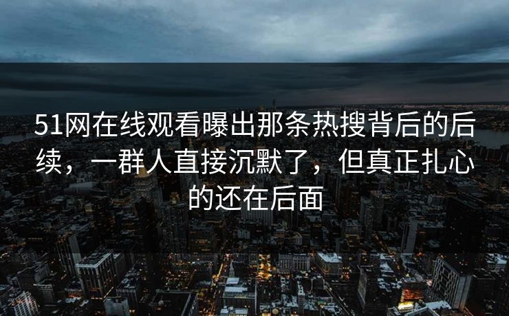 51网在线观看曝出那条热搜背后的后续，一群人直接沉默了，但真正扎心的还在后面