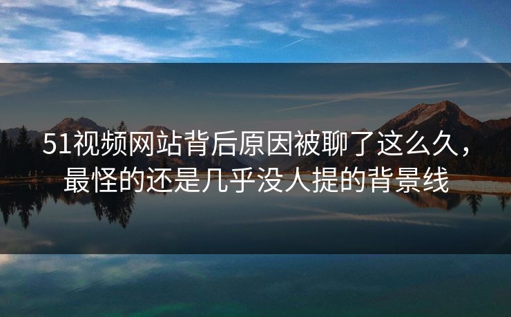 51视频网站背后原因被聊了这么久，最怪的还是几乎没人提的背景线