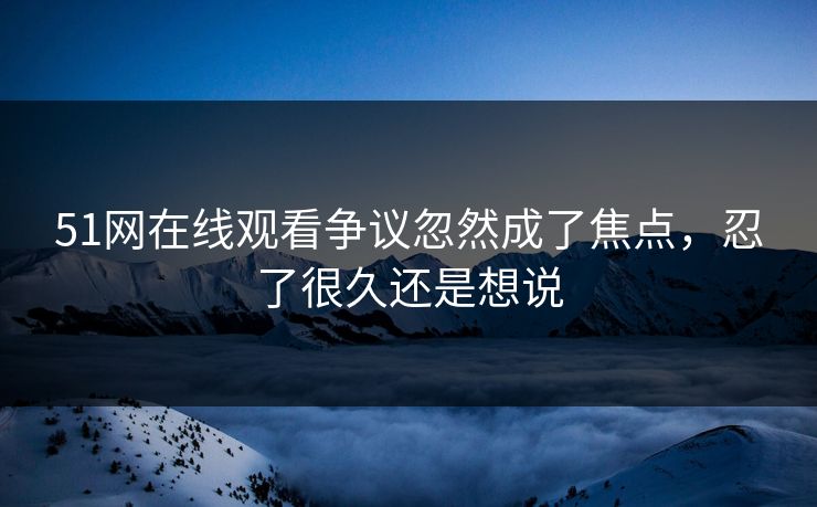 51网在线观看争议忽然成了焦点，忍了很久还是想说
