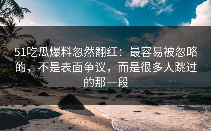 51吃瓜爆料忽然翻红：最容易被忽略的，不是表面争议，而是很多人跳过的那一段
