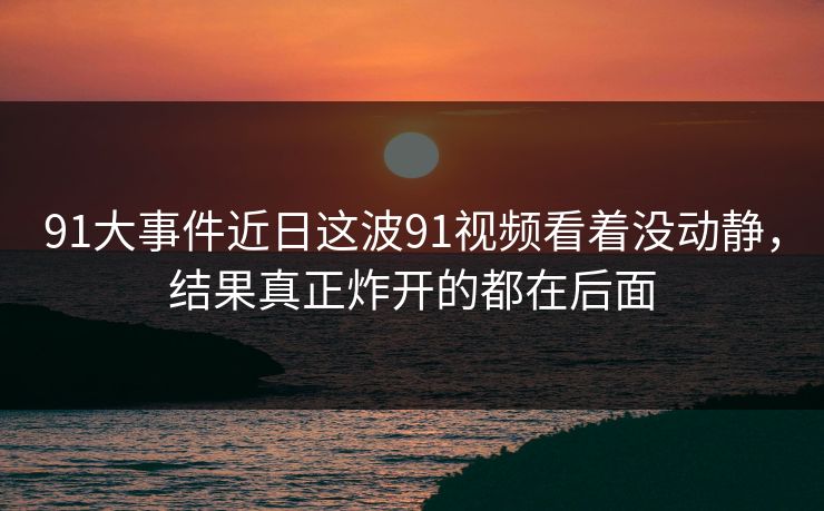 91大事件近日这波91视频看着没动静，结果真正炸开的都在后面