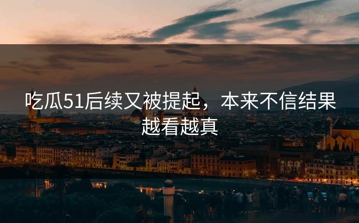 吃瓜51后续又被提起，本来不信结果越看越真