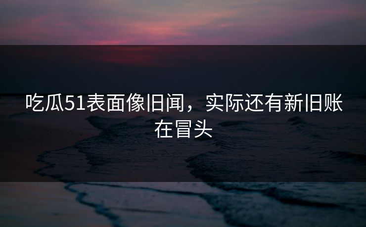 吃瓜51表面像旧闻，实际还有新旧账在冒头