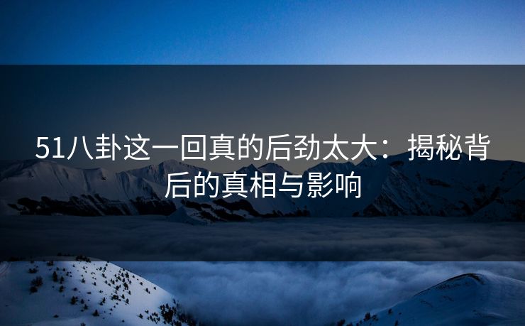 51八卦这一回真的后劲太大：揭秘背后的真相与影响