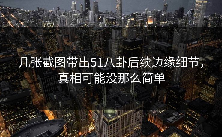 几张截图带出51八卦后续边缘细节，真相可能没那么简单