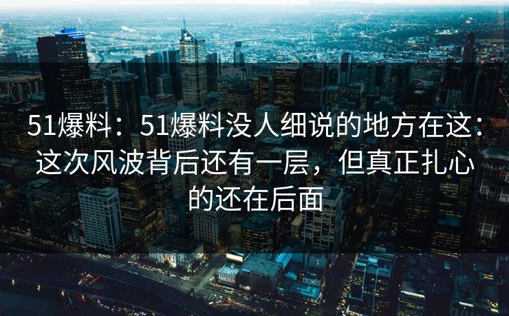 51爆料：51爆料没人细说的地方在这：这次风波背后还有一层，但真正扎心的还在后面