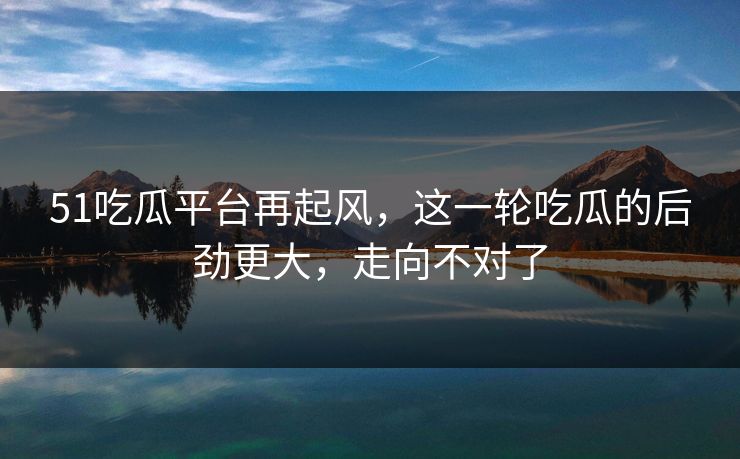 51吃瓜平台再起风，这一轮吃瓜的后劲更大，走向不对了