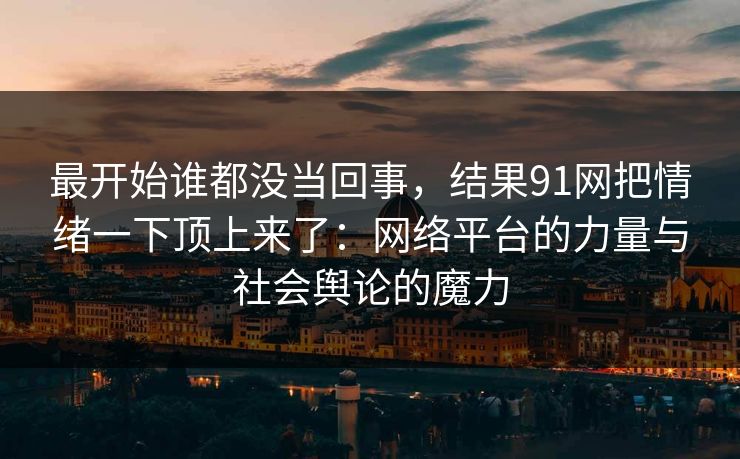 最开始谁都没当回事,结果91网把情绪一下顶上来了:网络平台的力量与社会舆论的魔力 最开始谁都没当回事,结果91网把情绪一下顶上来了:网络平台的力量与社会舆论的魔力