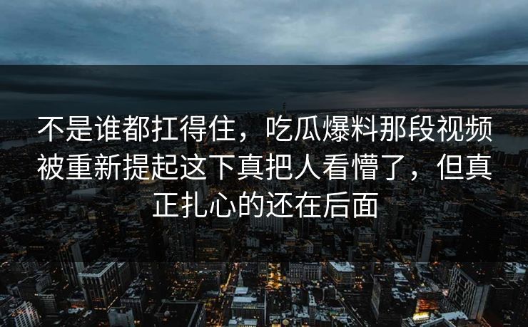 不是谁都扛得住，吃瓜爆料那段视频被重新提起这下真把人看懵了，但真正扎心的还在后面
