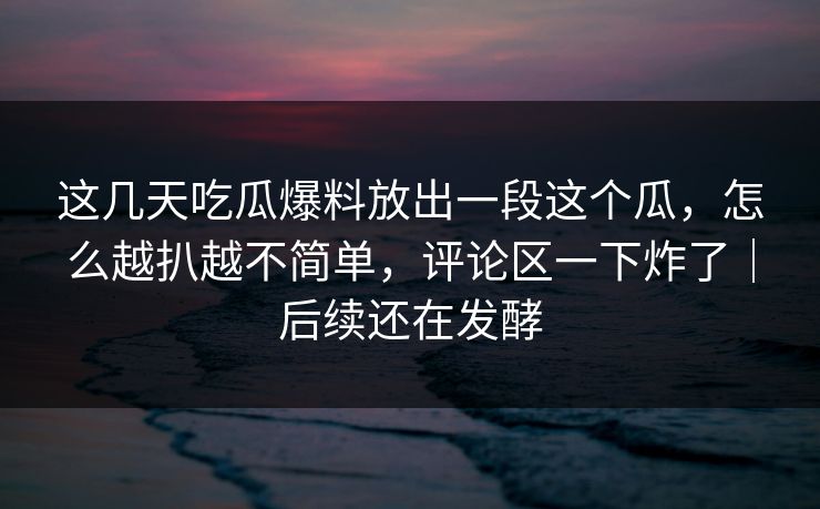 这几天吃瓜爆料放出一段这个瓜，怎么越扒越不简单，评论区一下炸了｜后续还在发酵