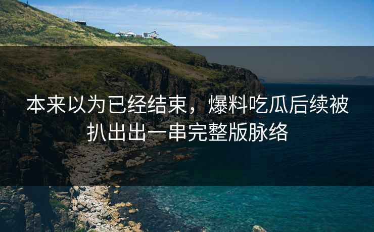 本来以为已经结束,爆料吃瓜后续被扒出出一串完整版脉络 本来以为已经结束,爆料吃瓜后续被扒出出一串完整版脉络