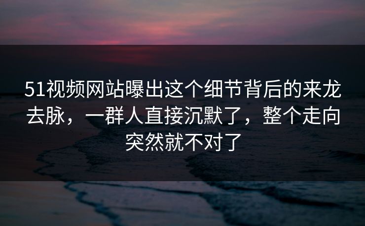 51视频网站曝出这个细节背后的来龙去脉,一群人直接沉默了,整个走向突然就不对了 51视频网站曝出这个细节背后的来龙去脉,一群人直接沉默了,整个走向突然就不对了