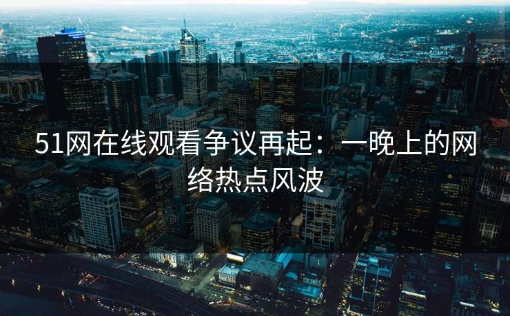 51网在线观看争议再起：一晚上的网络热点风波