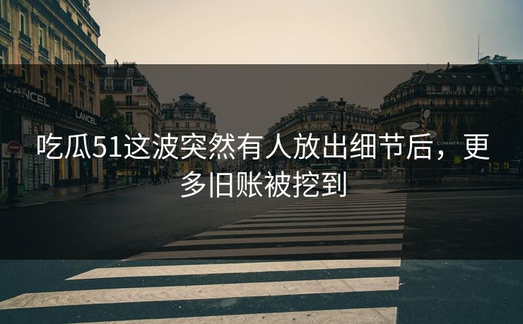 吃瓜51这波突然有人放出细节后，更多旧账被挖到