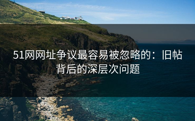 51网网址争议最容易被忽略的：旧帖背后的深层次问题