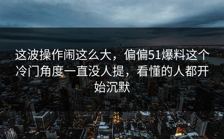 这波操作闹这么大，偏偏51爆料这个冷门角度一直没人提，看懂的人都开始沉默