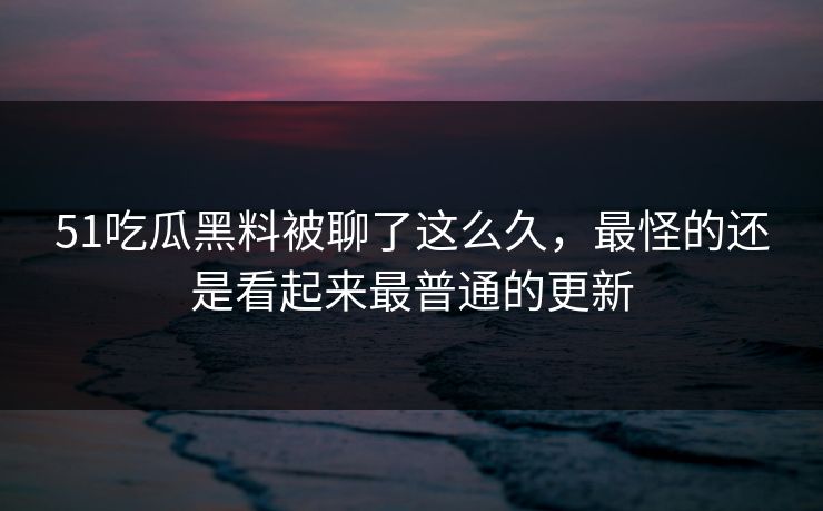 51吃瓜黑料被聊了这么久，最怪的还是看起来最普通的更新
