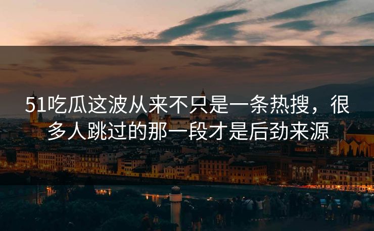 51吃瓜这波从来不只是一条热搜，很多人跳过的那一段才是后劲来源