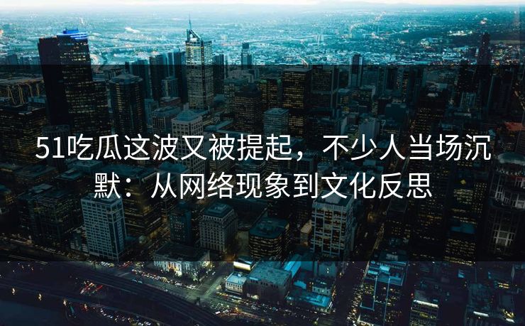 51吃瓜这波又被提起，不少人当场沉默：从网络现象到文化反思