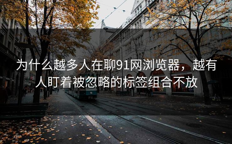 为什么越多人在聊91网浏览器，越有人盯着被忽略的标签组合不放