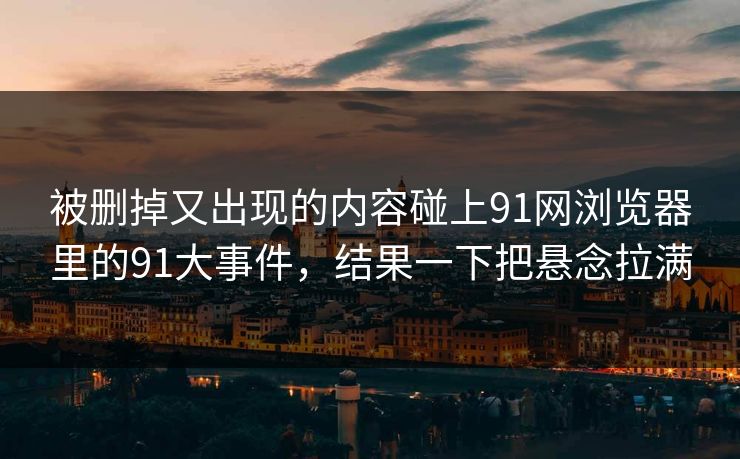 被删掉又出现的内容碰上91网浏览器里的91大事件，结果一下把悬念拉满