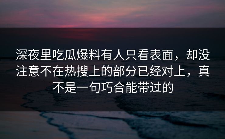 深夜里吃瓜爆料有人只看表面，却没注意不在热搜上的部分已经对上，真不是一句巧合能带过的