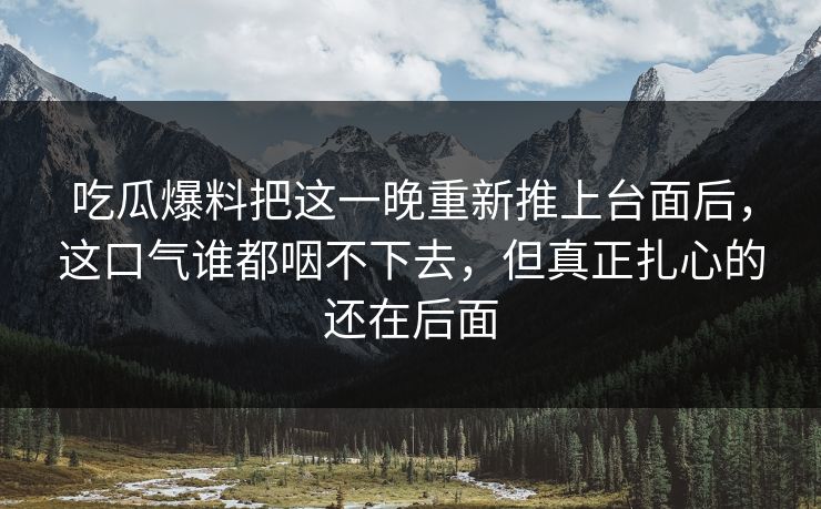 吃瓜爆料把这一晚重新推上台面后,这口气谁都咽不下去,但真正扎心的还在后面 吃瓜爆料把这一晚重新推上台面后,这口气谁都咽不下去,但真正扎心的还在后面