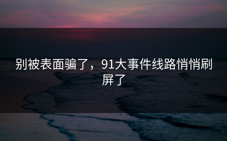 别被表面骗了,91大事件线路悄悄刷屏了 别被表面骗了,91大事件线路悄悄刷屏了