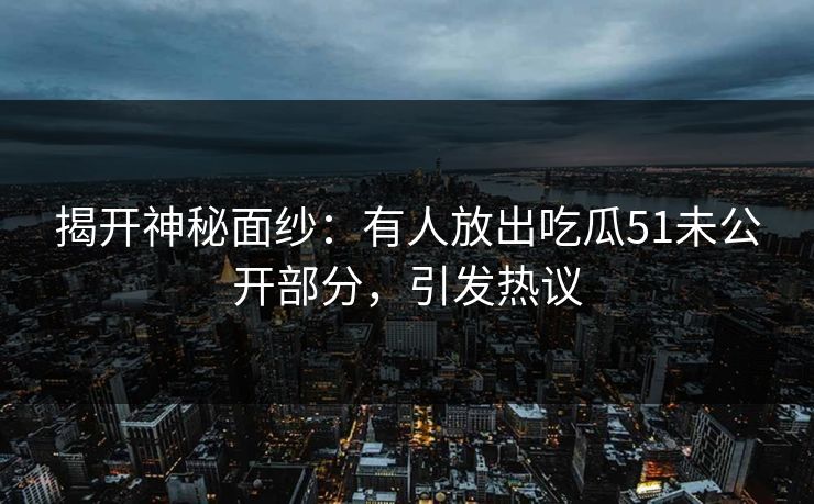 揭开神秘面纱：有人放出吃瓜51未公开部分，引发热议