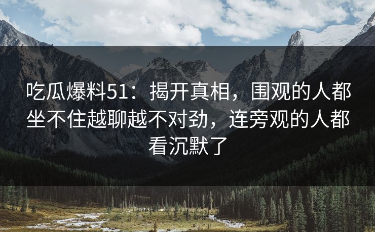 吃瓜爆料51：揭开真相，围观的人都坐不住越聊越不对劲，连旁观的人都看沉默了