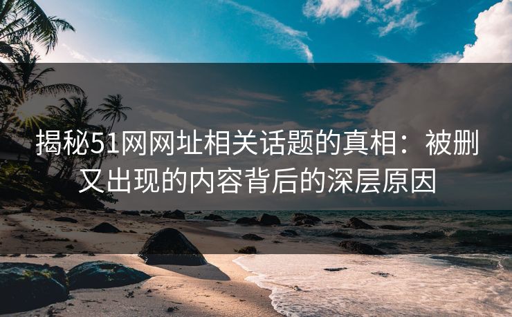 揭秘51网网址相关话题的真相：被删又出现的内容背后的深层原因