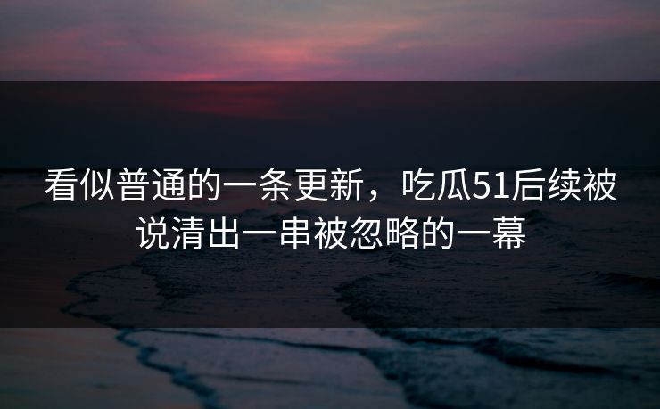 看似普通的一条更新，吃瓜51后续被说清出一串被忽略的一幕