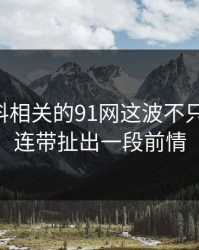 新91黑料相关的91网这波不只是热度，连带扯出一段前情