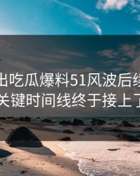 突然曝出吃瓜爆料51风波后续，几个关键时间线终于接上了
