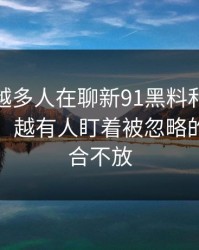 为什么越多人在聊新91黑料和91网在线观看，越有人盯着被忽略的标签组合不放