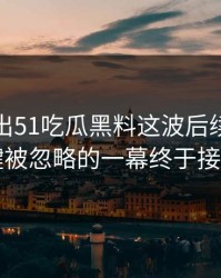 最新传出51吃瓜黑料这波后续，几个关键被忽略的一幕终于接上了