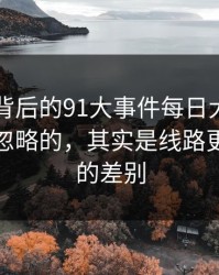 91视频背后的91大事件每日大赛里最容易被忽略的，其实是线路更新前后的差别