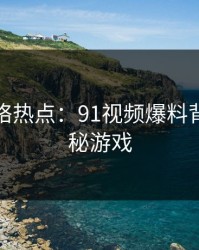 探秘网络热点：91视频爆料背后的隐秘游戏