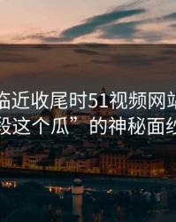 揭开“临近收尾时51视频网站放出一段这个瓜”的神秘面纱