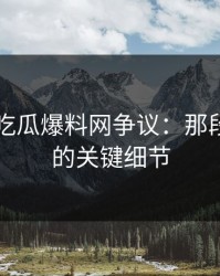 揭秘51吃瓜爆料网争议：那段被忽视的关键细节
