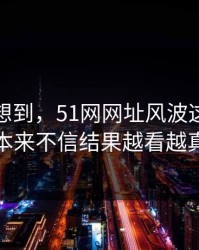 谁都没想到，51网网址风波这回让人本来不信结果越看越真