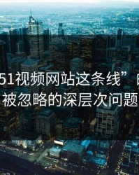 揭开“51视频网站这条线”的真相：被忽略的深层次问题