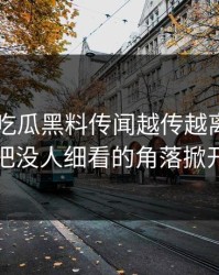 关于51吃瓜黑料传闻越传越离谱，有人终于把没人细看的角落掀开出来了