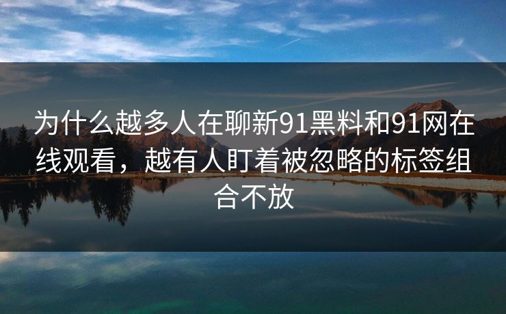 为什么越多人在聊新91黑料和91网在线观看,越有人盯着被忽略的标签组合不放 为什么越多人在聊新91黑料和91网在线观看,越有人盯着被忽略的标签组合不放