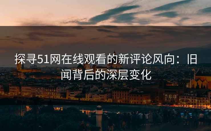 探寻51网在线观看的新评论风向：旧闻背后的深层变化